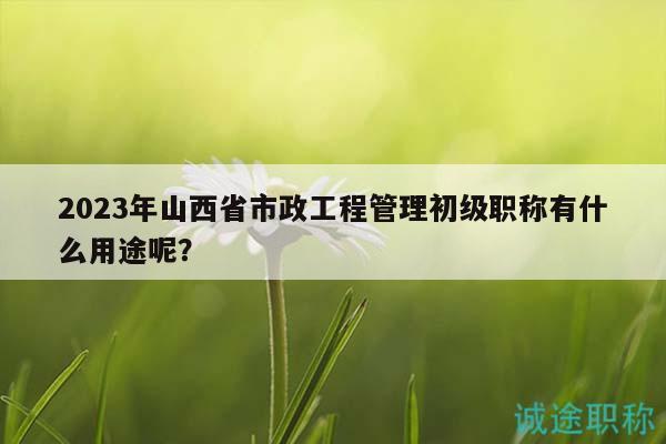 2023年山西省市政工程管理初級(jí)職稱有什么用途呢？