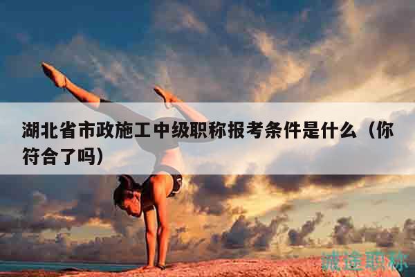 湖北省市政施工中級職稱報考條件是什么（你符合了嗎）