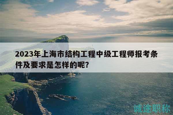 2023年上海市結構工程中級工程師報考條件及要求是怎樣的呢？