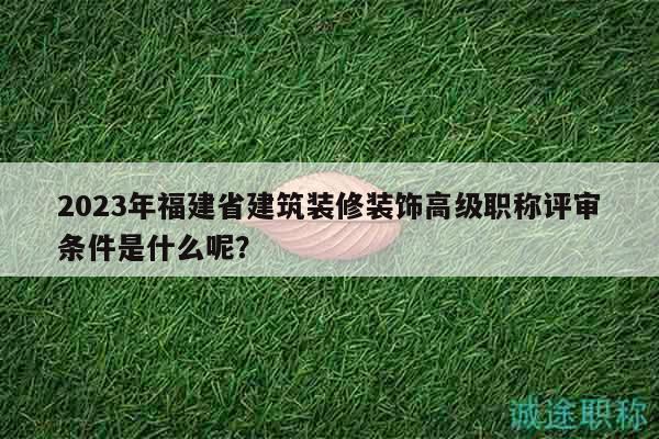 2023年福建省建筑裝修裝飾高級職稱評審條件是什么呢？