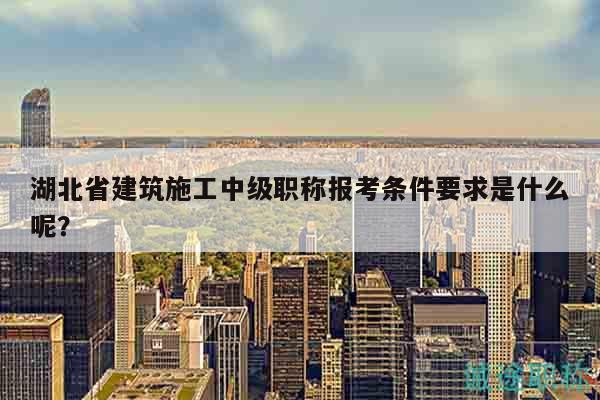湖北省建筑施工中級職稱報考條件要求是什么呢？