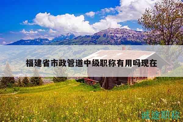 福建省市政管道中級職稱有用嗎現(xiàn)在