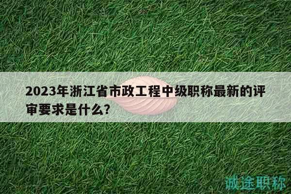 2023年浙江省市政工程中級(jí)職稱最新的評(píng)審要求是什么？