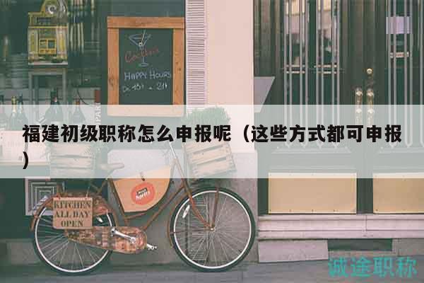 福建初級職稱怎么申報呢（這些方式都可申報）