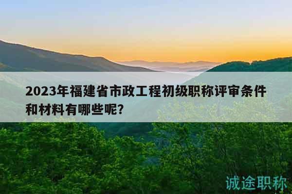 2023年福建省市政工程初級職稱評審條件和材料有哪些呢？