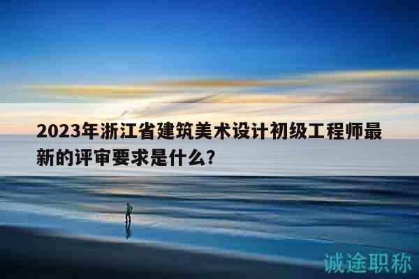 2023年浙江省建筑美術(shù)設(shè)計(jì)初級(jí)工程師最新的評(píng)審要求是什么？