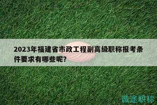 2023年福建省市政工程副高級(jí)職稱報(bào)考條件要求有哪些呢？