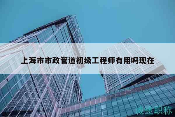 上海市市政管道初級工程師有用嗎現(xiàn)在
