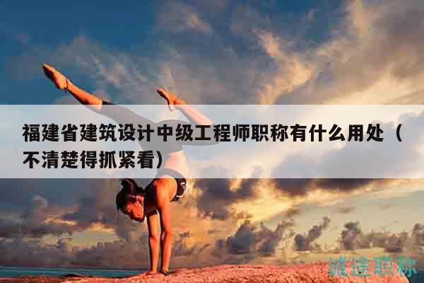 福建省建筑設(shè)計(jì)中級(jí)工程師職稱有什么用處（不清楚得抓緊看）