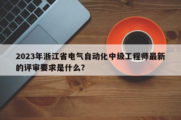 2023年浙江省電氣自動(dòng)化中級(jí)工程師最新的評(píng)審要求是什么？