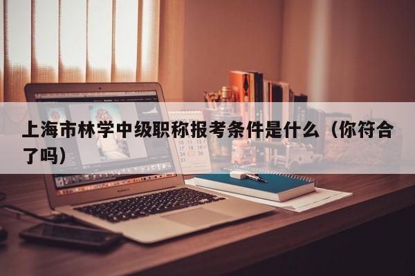 上海市林學(xué)中級(jí)職稱報(bào)考條件是什么（你符合了嗎）
