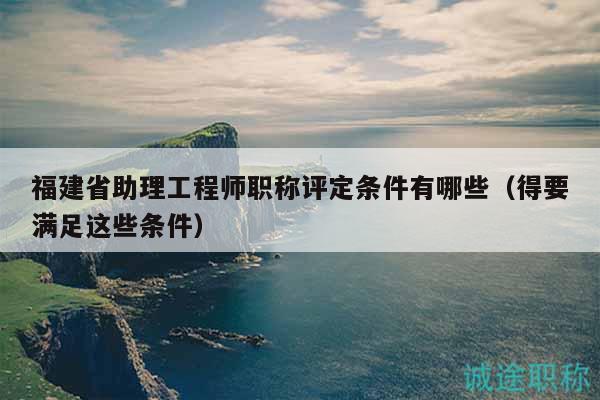 福建省助理工程師職稱(chēng)評(píng)定條件有哪些（得要滿(mǎn)足這些條件）