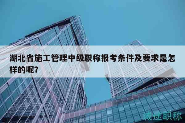 湖北省施工管理中級職稱報考條件及要求是怎樣的呢？