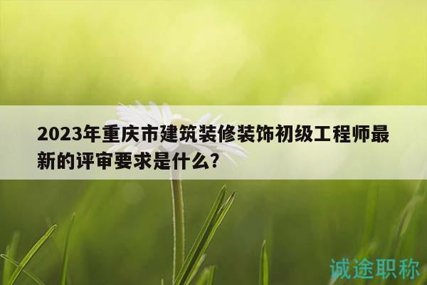 2023年重慶市建筑裝修裝飾初級工程師最新的評審要求是什么？