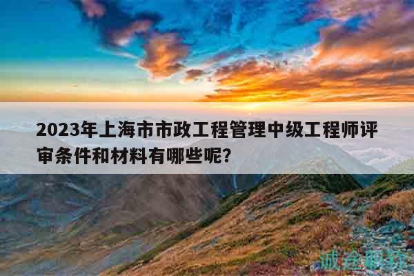 2023年上海市市政工程管理中級(jí)工程師評(píng)審條件和材料有哪些呢？