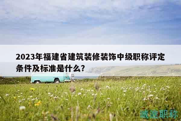 2023年福建省建筑裝修裝飾中級職稱評定條件及標(biāo)準(zhǔn)是什么？