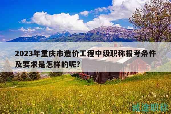 2023年重慶市造價工程中級職稱報考條件及要求是怎樣的呢？