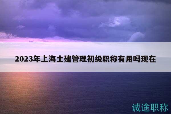 2023年上海土建管理初級職稱有用嗎現(xiàn)在