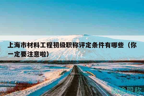 上海市材料工程初級職稱評定條件有哪些（你一定要注意啦）