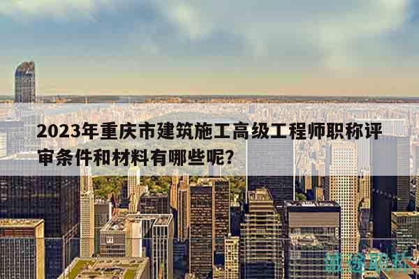 2023年重慶市建筑施工高級工程師職稱評審條件和材料有哪些呢？
