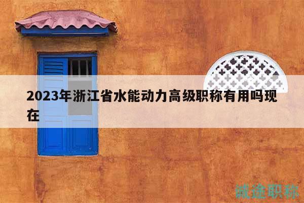2023年浙江省水能動(dòng)力高級職稱有用嗎現(xiàn)在