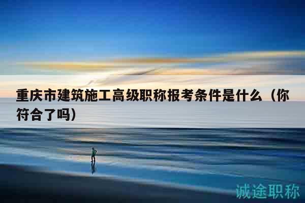 重慶市建筑施工高級(jí)職稱報(bào)考條件是什么（你符合了嗎）