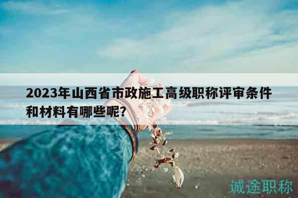 2023年山西省市政施工高級(jí)職稱評(píng)審條件和材料有哪些呢？