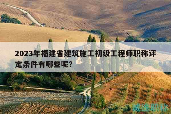 2023年福建省建筑施工初級工程師職稱評定條件有哪些呢？