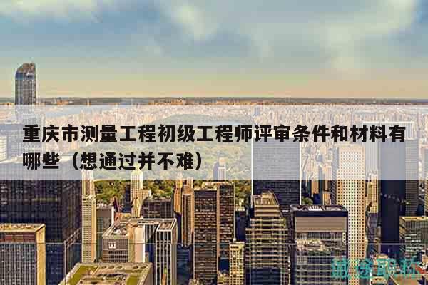 重慶市測(cè)量工程初級(jí)工程師評(píng)審條件和材料有哪些（想通過(guò)并不難）