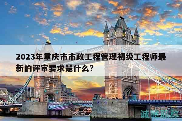 2023年重慶市市政工程管理初級工程師最新的評審要求是什么？