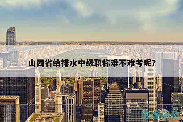 山西省給排水中級職稱難不難考呢？