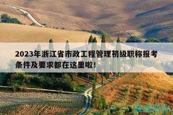 2023年浙江省市政工程管理初級(jí)職稱報(bào)考條件及要求都在這里啦！