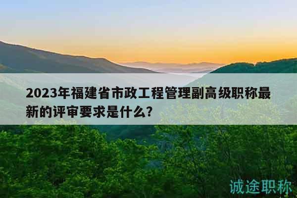 2023年福建省市政工程管理副高級(jí)職稱(chēng)最新的評(píng)審要求是什么？