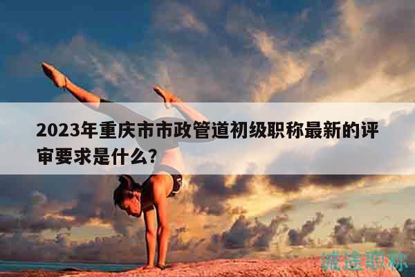 2023年重慶市市政管道初級職稱最新的評審要求是什么？