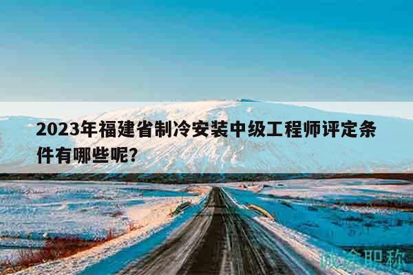 2023年福建省制冷安裝中級工程師評定條件有哪些呢？