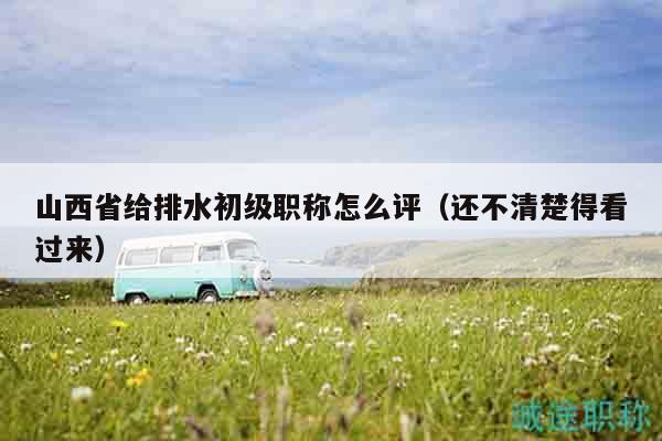 山西省給排水初級職稱怎么評（還不清楚得看過來）