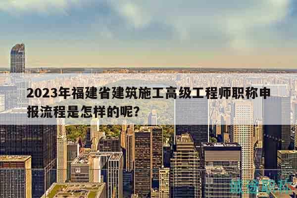 2023年福建省建筑施工高級工程師職稱申報流程是怎樣的呢？