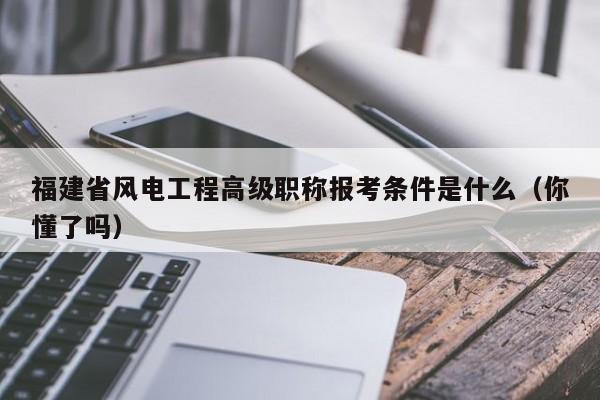 福建省風電工程高級職稱報考條件是什么（你懂了嗎）