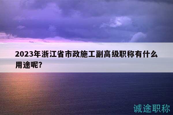 2023年浙江省市政施工副高級(jí)職稱(chēng)有什么用途呢？