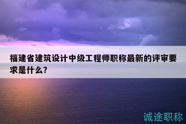福建省建筑設(shè)計中級工程師職稱最新的評審要求是什么？