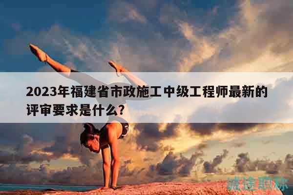 2023年福建省市政施工中級(jí)工程師最新的評(píng)審要求是什么？