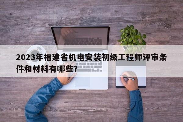 2023年福建省機(jī)電安裝初級工程師評審條件和材料有哪些？