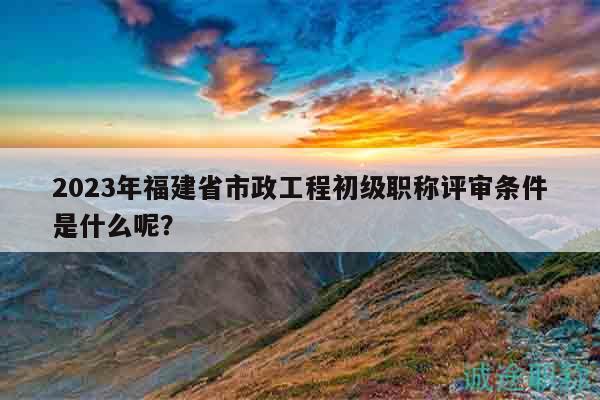 2023年福建省市政工程初級(jí)職稱評(píng)審條件是什么呢？