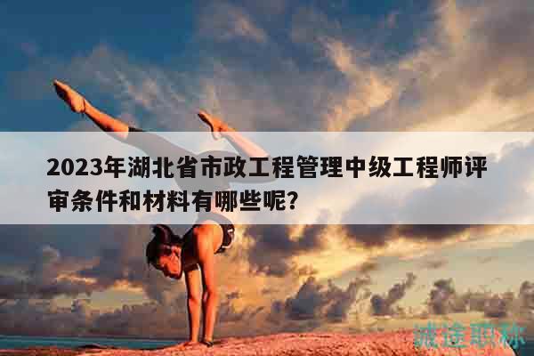 2023年湖北省市政工程管理中級(jí)工程師評(píng)審條件和材料有哪些呢？