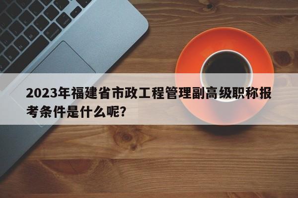 2023年福建省市政工程管理副高級職稱報(bào)考條件是什么呢？