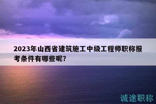 2023年山西省建筑施工中級(jí)工程師職稱報(bào)考條件有哪些呢？