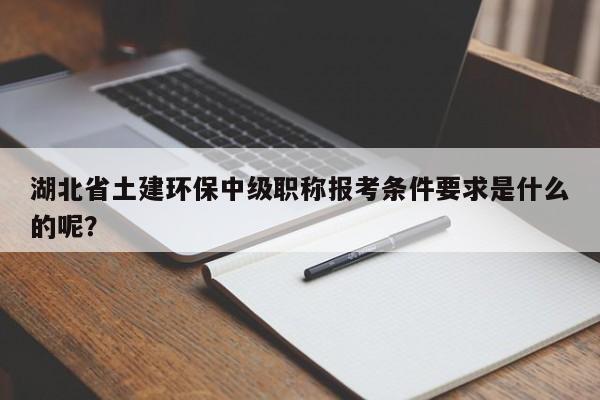 湖北省土建環(huán)保中級職稱報考條件要求是什么的呢？