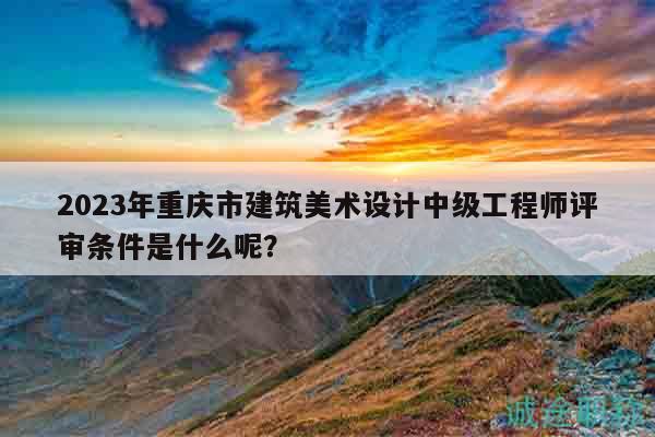 2023年重慶市建筑美術設計中級工程師評審條件是什么呢？