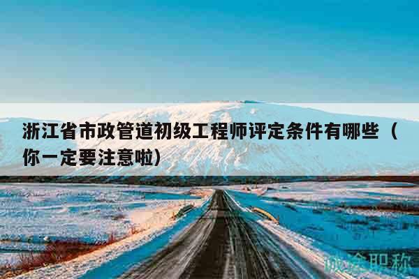 浙江省市政管道初級工程師評定條件有哪些（你一定要注意啦）