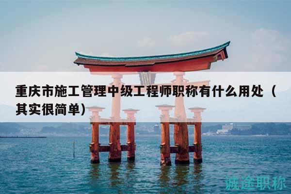 重慶市施工管理中級(jí)工程師職稱有什么用處（其實(shí)很簡單）